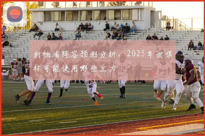 利物浦阵容预测分析,2025年世俱杯可能使用哪些主力