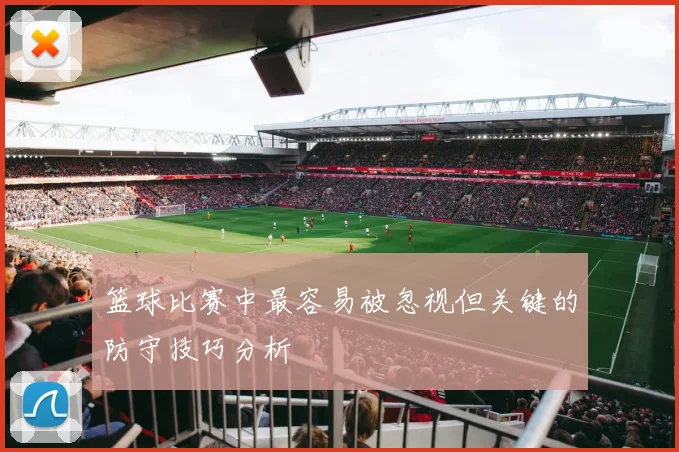 篮球比赛中最容易被忽视但关键的防守技巧分析