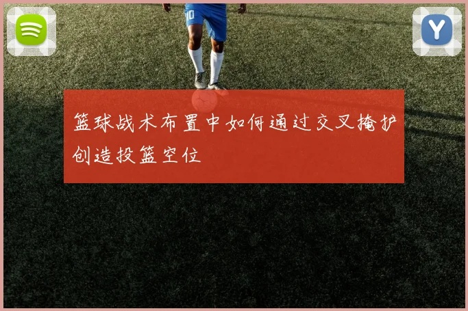 篮球战术布置中如何通过交叉掩护创造投篮空位