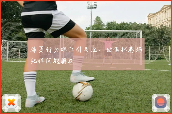 球员行为规范引关注，世俱杯赛场纪律问题解析